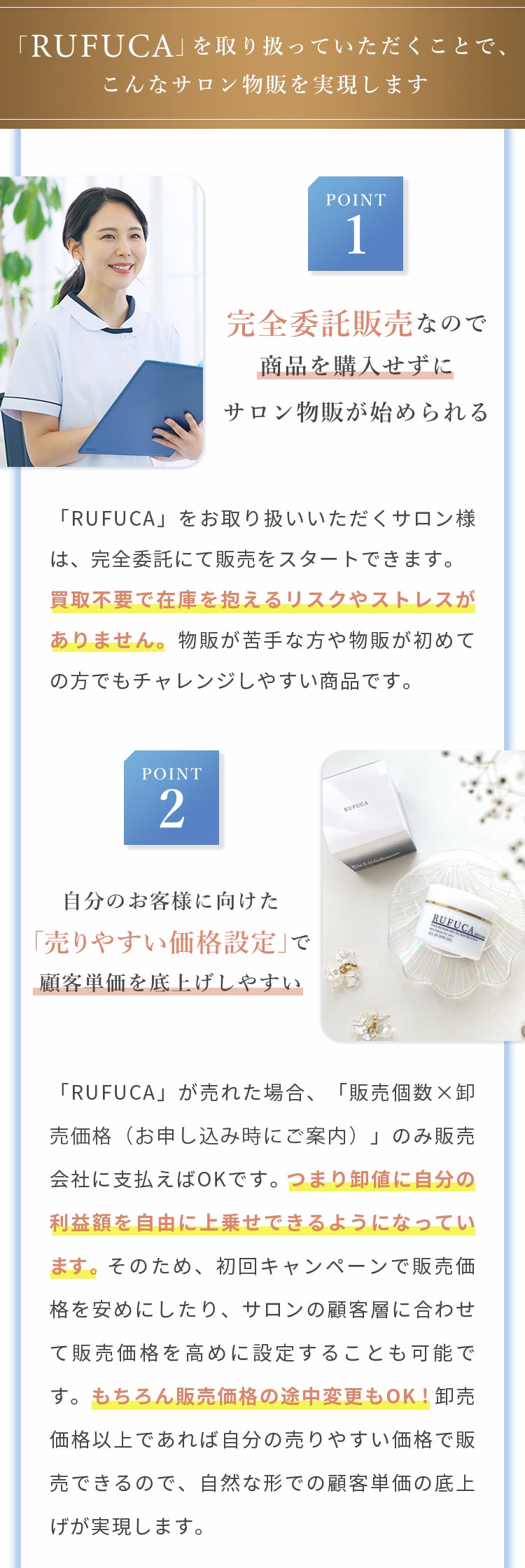 RUFUCAを取り扱うことで、こんなサロン物販を実現します。①完全委託販売なので、商品を購入せずにサロン物販が始められる。②自分のお客様に向けた「売りやすい価格設定」で顧客単価を底上げしやすい。