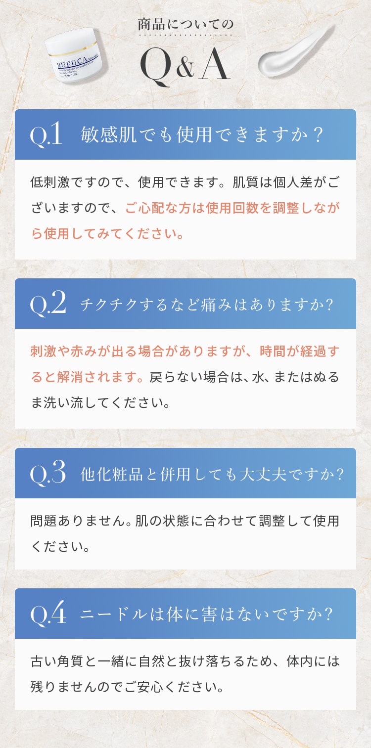 商品についてのQ&A　
					  Q 敏感肌でも使用できますか。
					  A 低刺激ですので、使用できます。 肌質は個人差がございますので、ご心配な方は使用回数を調整しながら使用してみてください。
					  Q チクチクするなど痛みはありますか。 
					  A 刺激や赤みが出る場合がありますが、時間が経過すると解消されます。戻らない場合は、水、またはぬるま洗い流してください。
					  Q 他化粧品と併用しても大丈夫ですか。
					  A 問題ありません。肌の状態に合わせて調整して使用ください。
					  Q ニードルは体に害はないですか。
					  A 古い角質と一緒に自然と抜け落ちるため、体内には残りませんのでご安心ください。