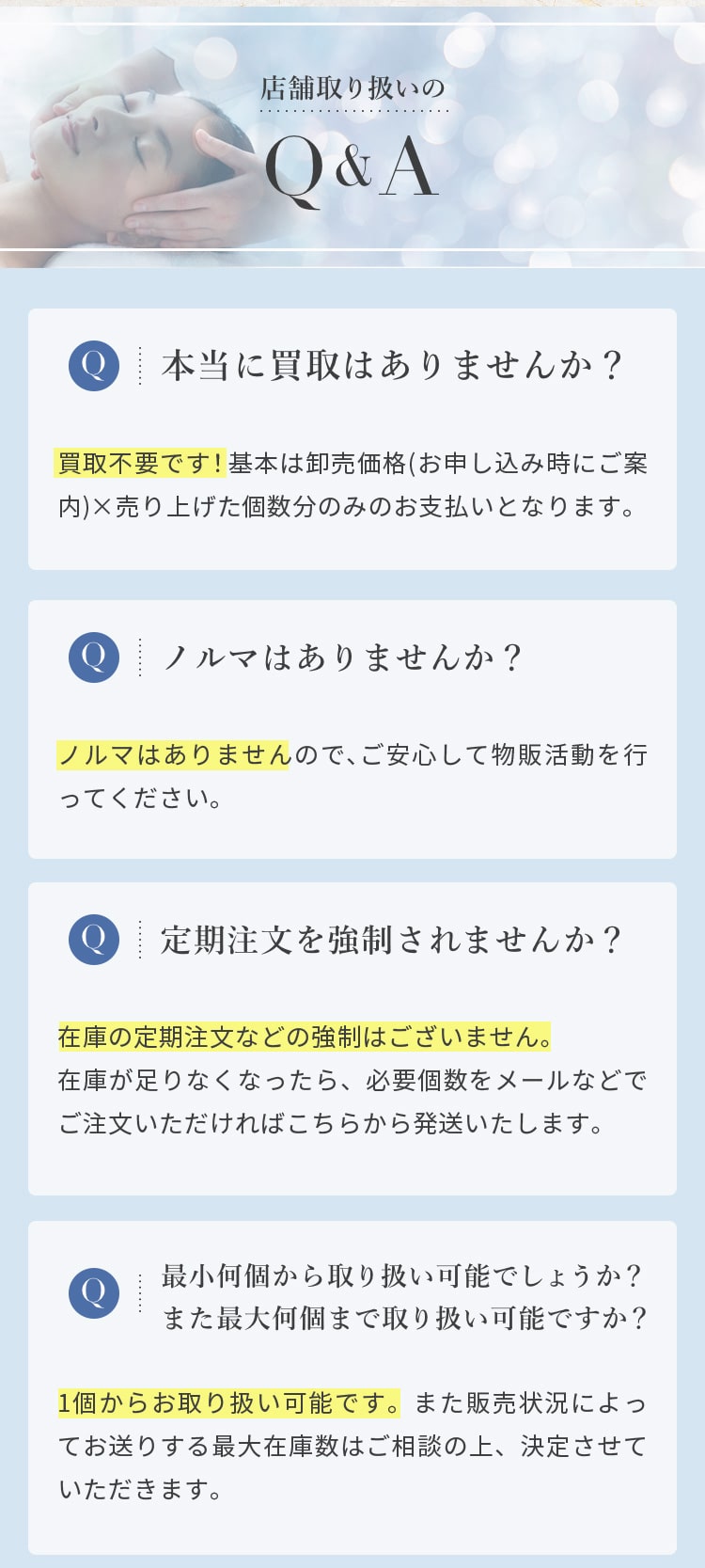 店舗取り扱いのQ&A
				  Q 本当に買取はありませんか？
				  A 買取不要です！基本は@3300円(税込)×売り上げた個数分のみのお支払いとなります
				  Q ノルマはありませんか？
				  A ノルマはありませんので、ご安心して物販活動を行ってください。
				  Q 定期注文を強制されませんか？
				  A 在庫の定期注文などの強制はございません。在庫が足りなくなったら、必要個数をメールなどでご注文いただければこちらから発送いたします
				  Q 最小何個から取り扱い可能でしょうか？また最大何個まで取り扱い可能ですか？
				  A 1個からお取り扱い可能です。また販売状況によってお送りする最大在庫数はご相談の上、決定させていただきます。