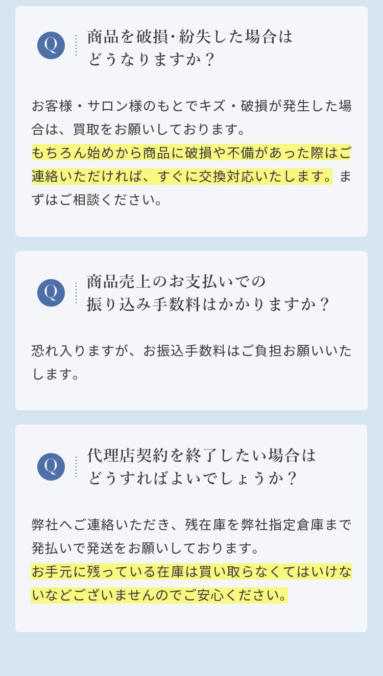  Q 商品を破損・紛失した場合はどうなりますか？
				  A お客様・サロン様のもとでキズ・破損が発生した場合は、買取をお願いしております。もちろん始めから商品に破損や不備があった際はご連絡いただければ、すぐに交換対応いたします。まずはご相談ください。
				  Q 商品売上のお支払いでの振り込み手数料はかかりますか？
				  A 恐れ入りますが、お振込手数料はご負担お願いいたします。
				  Q 代理店契約を終了したい場合はどうすればよいでしょうか？
				  A 弊社へご連絡いただき、残在庫を弊社指定倉庫まで発払いで発送をお願いしております。お手元に残っている在庫は買い取らなくてはいけないなどございませんのでご安心ください。