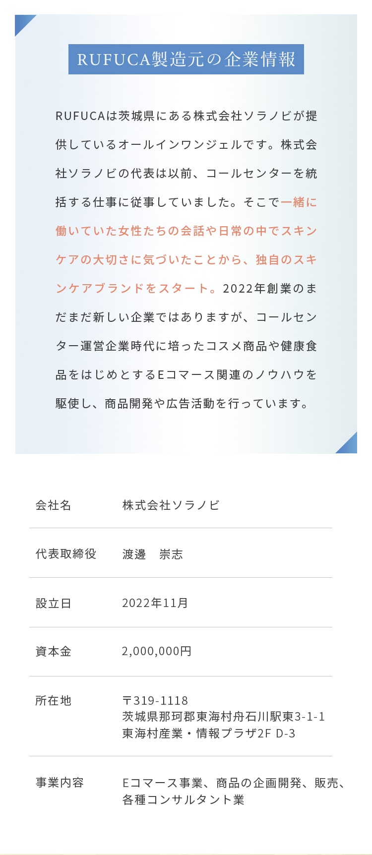 RUFUCA製造元の企業情報
				  RUFUCAは茨城県にある株式会社ソラノビが提供しているオールインワンジェルです。株式会社ソラノビの代表は以前、コールセンターを統括する仕事に従事していました。
				  そこで一緒に働いていた女性たちの会話や日常の中でスキンケアの大切さに気づいたことから、独自のスキンケアブランドをスタート。
				  2022年創業のまだまだ新しい企業ではありますが、コールセンター運営企業時代に培ったコスメ商品や健康食品をはじめとするEコマース関連のノウハウを駆使し、商品開発や広告活動を行っています。